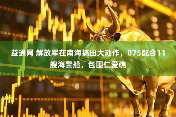 益通网 解放军在南海搞出大动作，075配合11艘海警船，包围仁爱礁