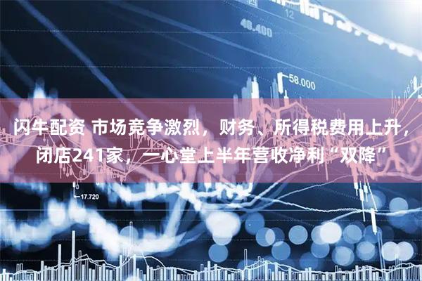 闪牛配资 市场竞争激烈，财务、所得税费用上升，闭店241家，一心堂上半年营收净利“双降”
