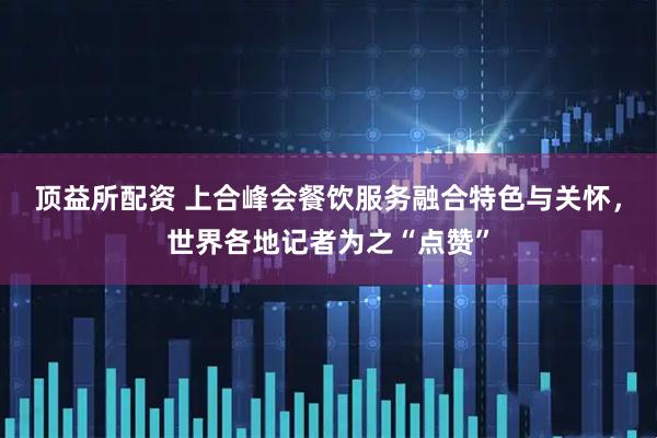 顶益所配资 上合峰会餐饮服务融合特色与关怀，世界各地记者为之“点赞”