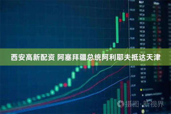 西安高新配资 阿塞拜疆总统阿利耶夫抵达天津