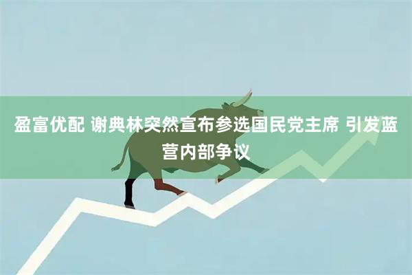 盈富优配 谢典林突然宣布参选国民党主席 引发蓝营内部争议