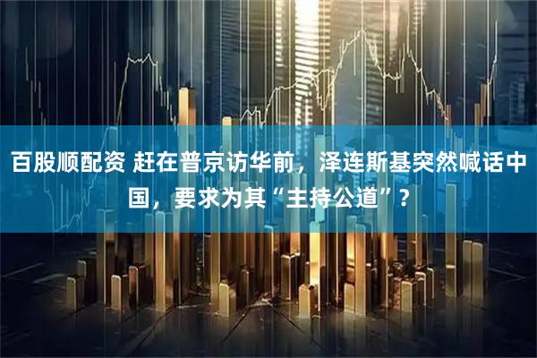 百股顺配资 赶在普京访华前，泽连斯基突然喊话中国，要求为其“主持公道”？