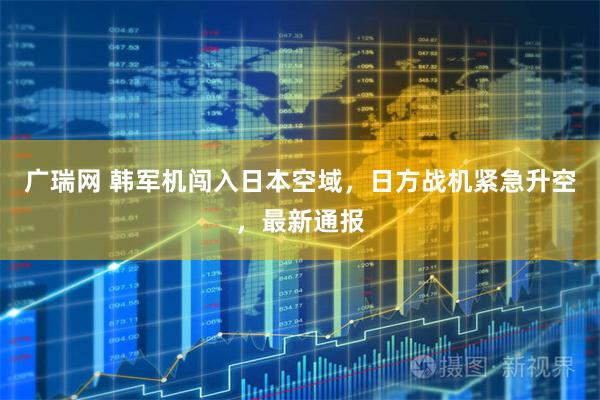 广瑞网 韩军机闯入日本空域，日方战机紧急升空，最新通报