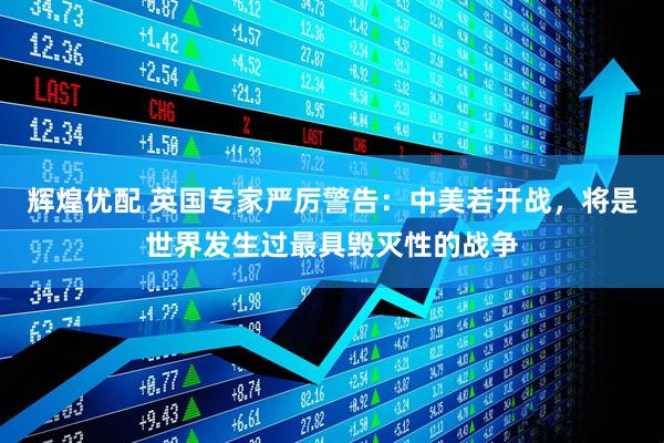 辉煌优配 英国专家严厉警告：中美若开战，将是世界发生过最具毁灭性的战争