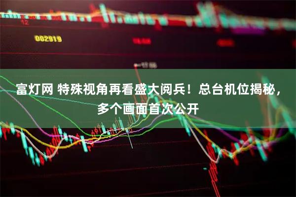 富灯网 特殊视角再看盛大阅兵！总台机位揭秘，多个画面首次公开