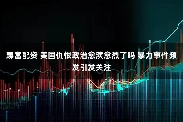 臻富配资 美国仇恨政治愈演愈烈了吗 暴力事件频发引发关注
