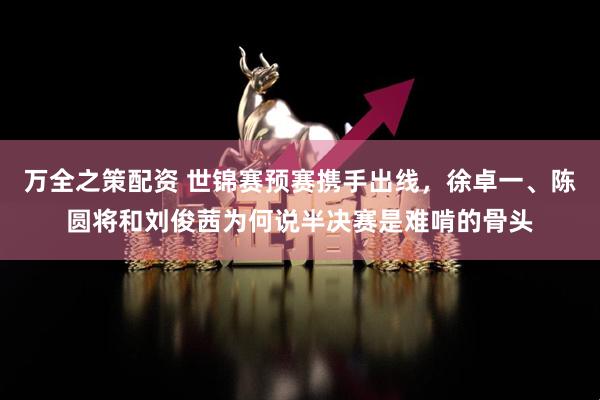 万全之策配资 世锦赛预赛携手出线，徐卓一、陈圆将和刘俊茜为何说半决赛是难啃的骨头