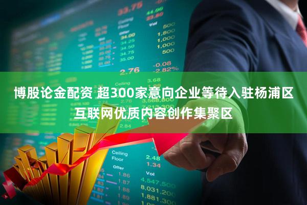 博股论金配资 超300家意向企业等待入驻杨浦区互联网优质内容创作集聚区