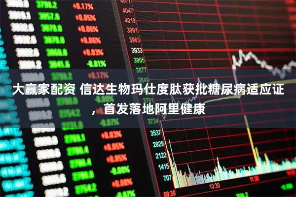 大赢家配资 信达生物玛仕度肽获批糖尿病适应证，首发落地阿里健康