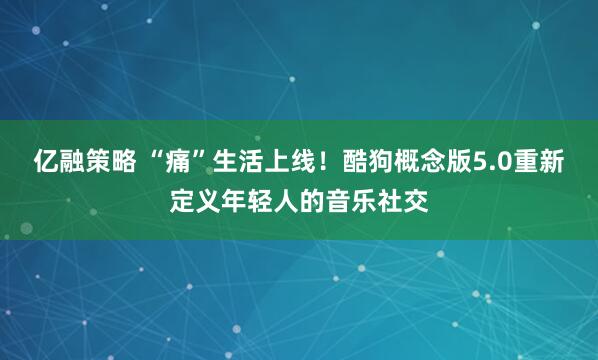 亿融策略 “痛”生活上线！酷狗概念版5.0重新定义年轻人的音乐社交
