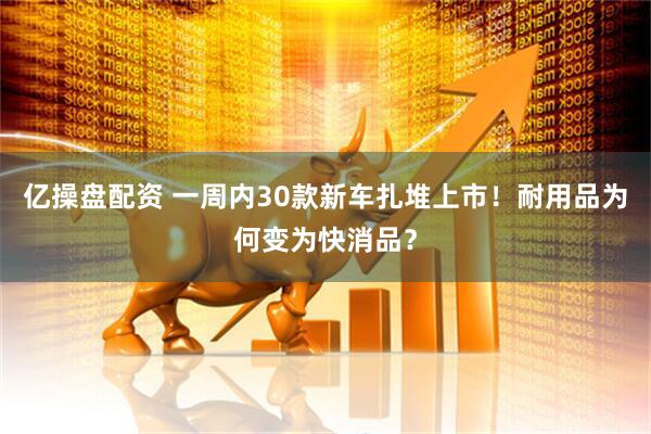 亿操盘配资 一周内30款新车扎堆上市！耐用品为何变为快消品？