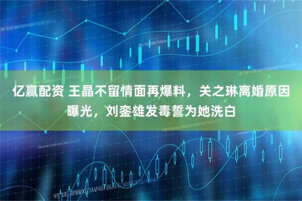 亿赢配资 王晶不留情面再爆料，关之琳离婚原因曝光，刘銮雄发毒誓为她洗白
