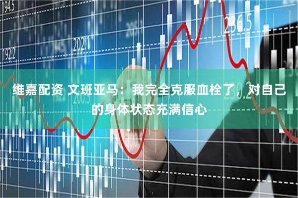维嘉配资 文班亚马：我完全克服血栓了，对自己的身体状态充满信心