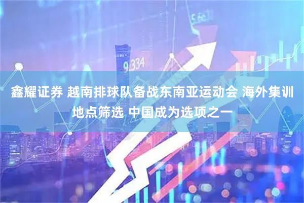 鑫耀证券 越南排球队备战东南亚运动会 海外集训地点筛选 中国成为选项之一