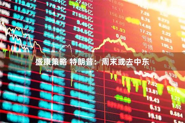 盛康策略 特朗普：周末或去中东
