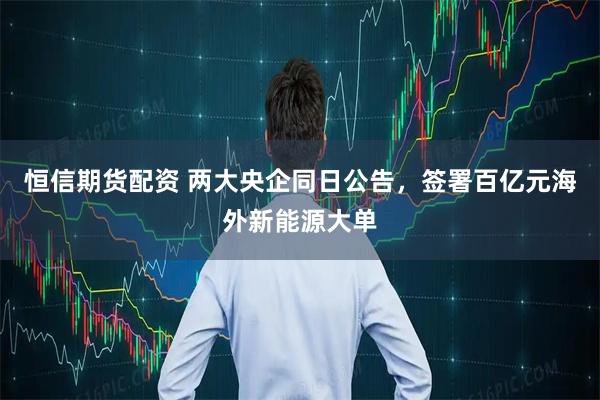 恒信期货配资 两大央企同日公告，签署百亿元海外新能源大单