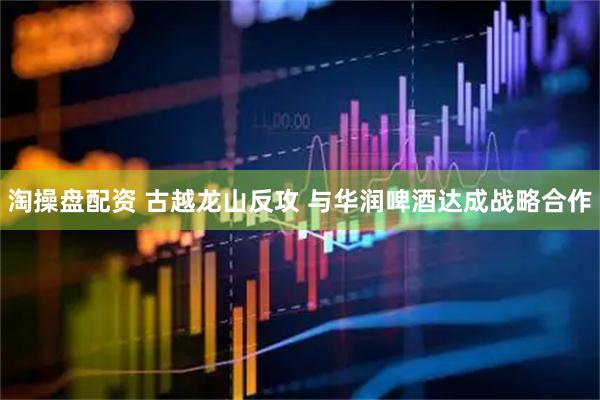 淘操盘配资 古越龙山反攻 与华润啤酒达成战略合作