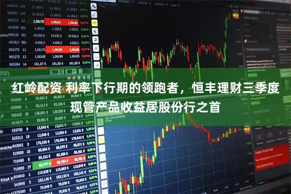红岭配资 利率下行期的领跑者，恒丰理财三季度现管产品收益居股份行之首