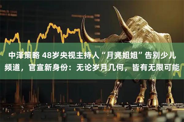 中泽策略 48岁央视主持人“月亮姐姐”告别少儿频道，官宣新身份：无论岁月几何，皆有无限可能