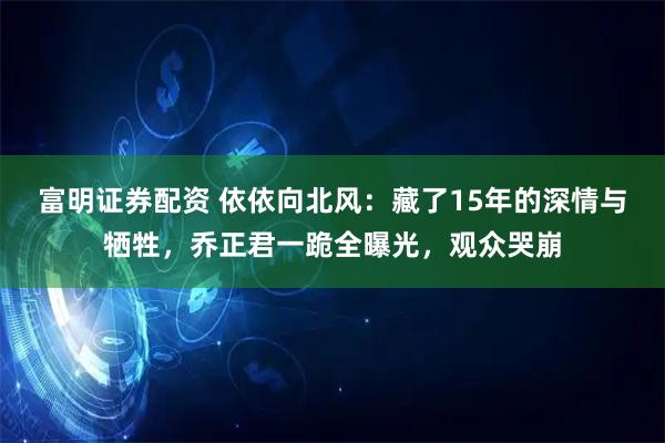 富明证券配资 依依向北风：藏了15年的深情与牺牲，乔正君一跪全曝光，观众哭崩