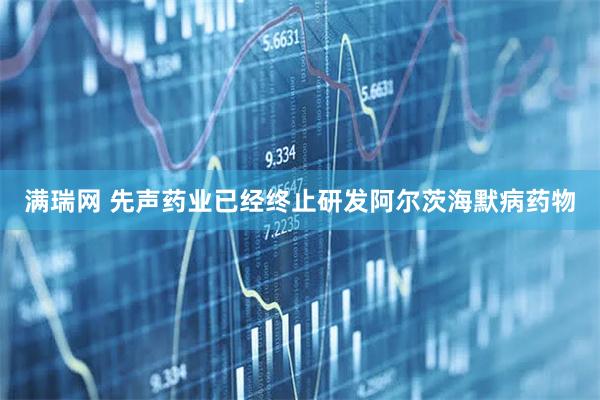 满瑞网 先声药业已经终止研发阿尔茨海默病药物
