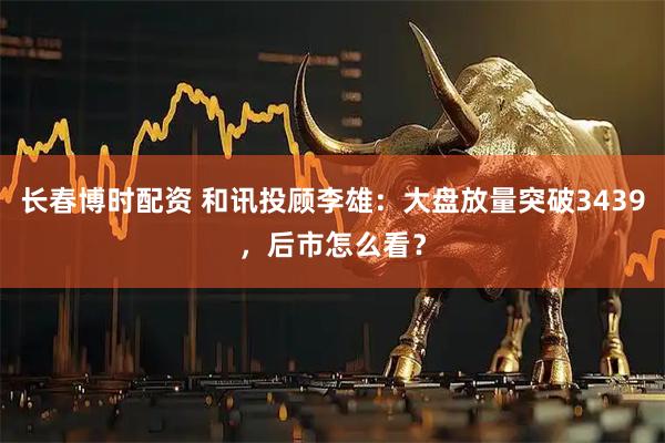 长春博时配资 和讯投顾李雄：大盘放量突破3439，后市怎么看？