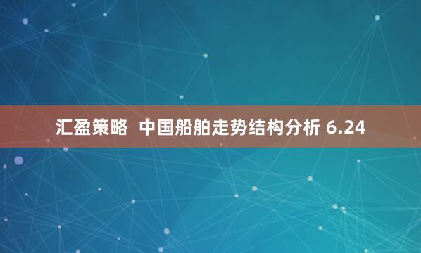 汇盈策略  中国船舶走势结构分析 6.24