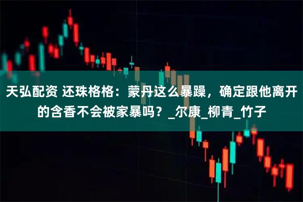 天弘配资 还珠格格：蒙丹这么暴躁，确定跟他离开的含香不会被家暴吗？_尔康_柳青_竹子