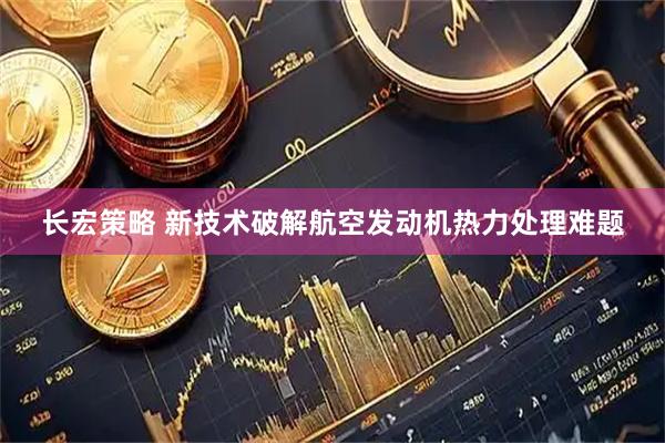 长宏策略 新技术破解航空发动机热力处理难题