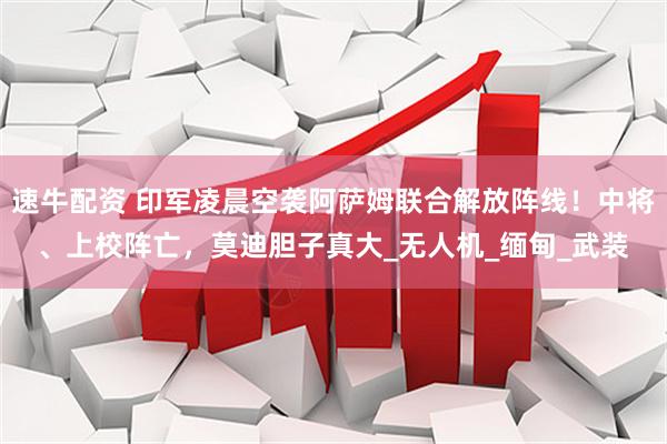 速牛配资 印军凌晨空袭阿萨姆联合解放阵线！中将、上校阵亡，莫迪胆子真大_无人机_缅甸_武装
