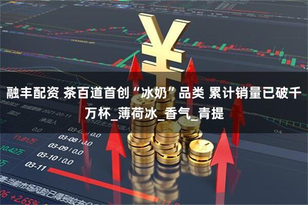融丰配资 茶百道首创“冰奶”品类 累计销量已破千万杯_薄荷冰_香气_青提