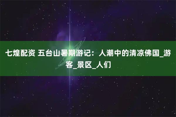 七煌配资 五台山暑期游记：人潮中的清凉佛国_游客_景区_人们