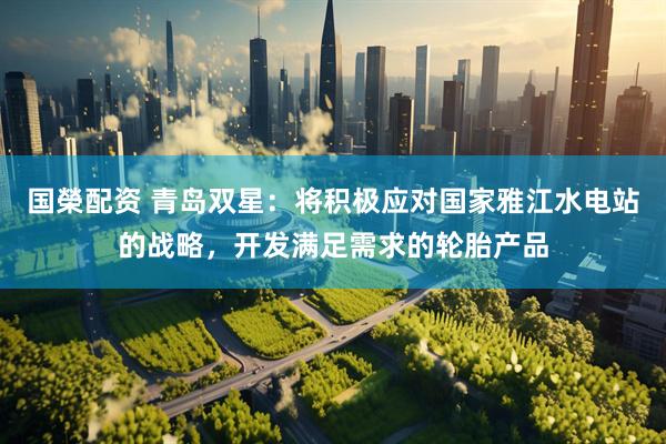 国榮配资 青岛双星：将积极应对国家雅江水电站的战略，开发满足需求的轮胎产品