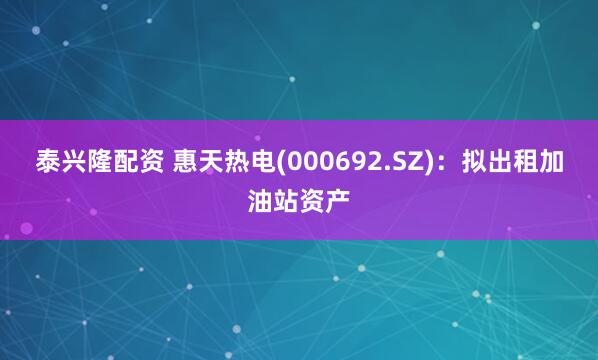 泰兴隆配资 惠天热电(000692.SZ)：拟出租加油站资产