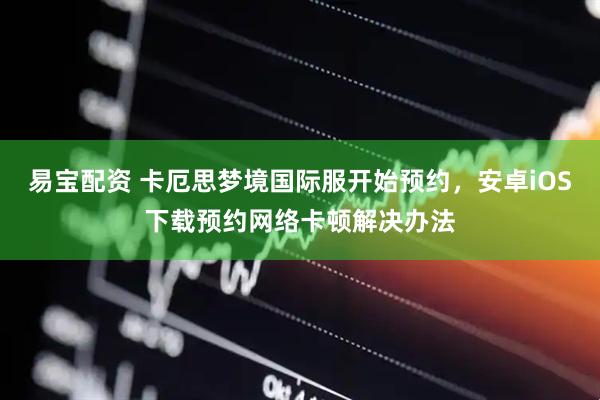 易宝配资 卡厄思梦境国际服开始预约，安卓iOS下载预约网络卡顿解决办法