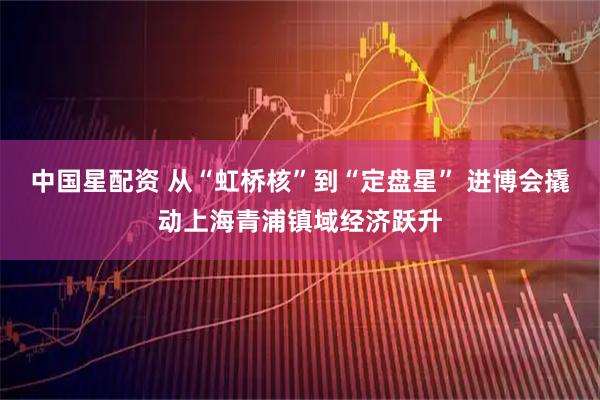 中国星配资 从“虹桥核”到“定盘星” 进博会撬动上海青浦镇域经济跃升