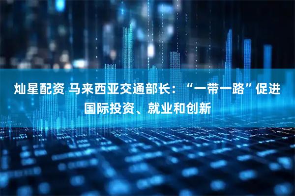 灿星配资 马来西亚交通部长：“一带一路”促进国际投资、就业和创新
