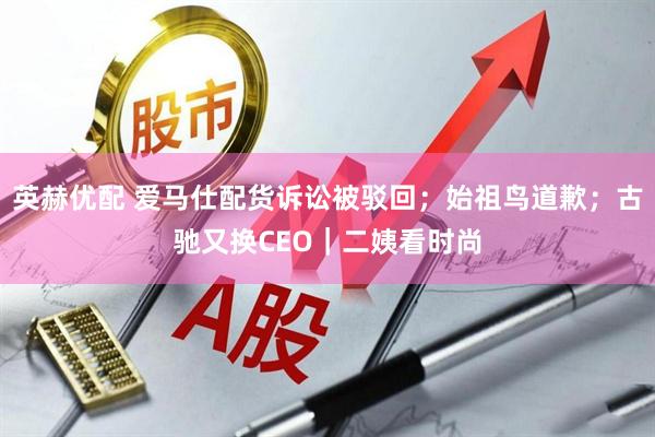英赫优配 爱马仕配货诉讼被驳回；始祖鸟道歉；古驰又换CEO｜二姨看时尚