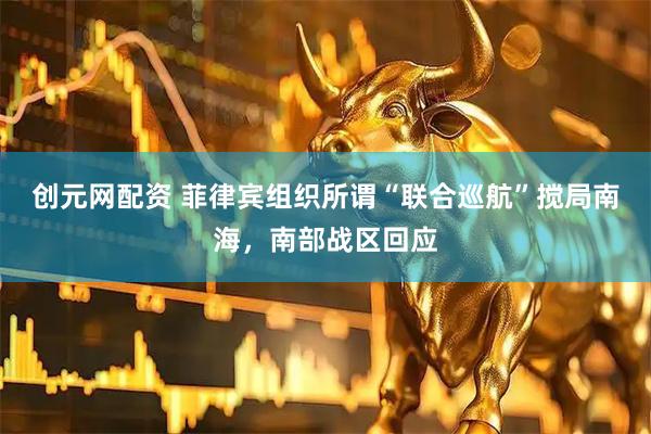 创元网配资 菲律宾组织所谓“联合巡航”搅局南海，南部战区回应