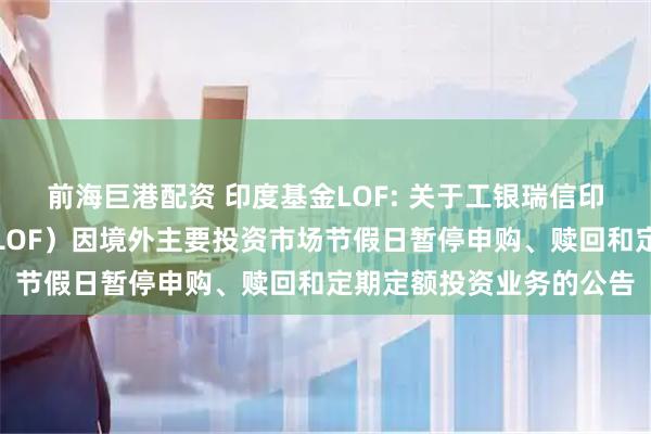 前海巨港配资 印度基金LOF: 关于工银瑞信印度市场证券投资基金（LOF）因境外主要投资市场节假日暂停申购、赎回和定期定额投资业务的公告
