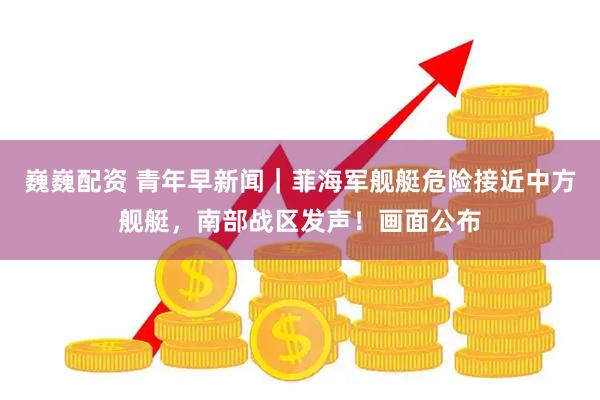 巍巍配资 青年早新闻｜菲海军舰艇危险接近中方舰艇，南部战区发声！画面公布