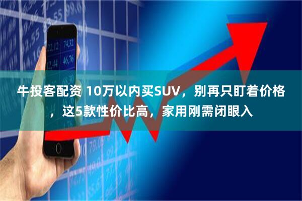 牛投客配资 10万以内买SUV，别再只盯着价格，这5款性价比高，家用刚需闭眼入