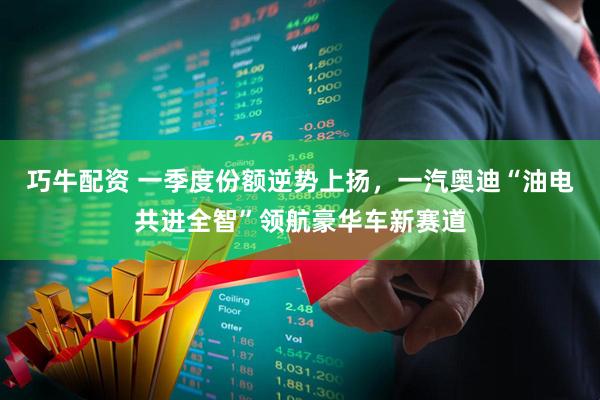 巧牛配资 一季度份额逆势上扬，一汽奥迪“油电共进全智”领航豪华车新赛道