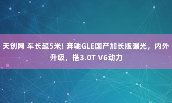 天创网 车长超5米! 奔驰GLE国产加长版曝光，内外升级，搭3.0T V6动力