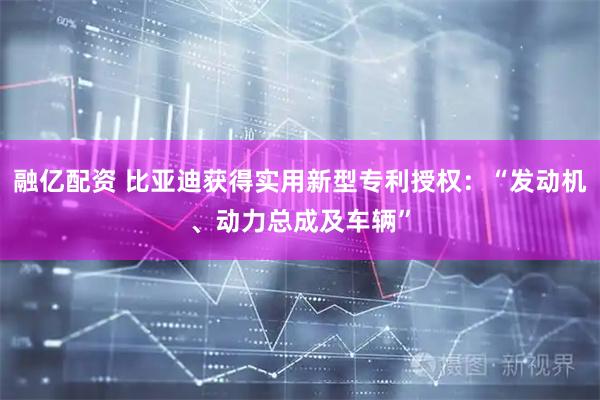 融亿配资 比亚迪获得实用新型专利授权：“发动机、动力总成及车辆”